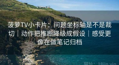 菠萝TV小卡片：问题坐标轴是不是裁切｜动作把推断降级成假设｜感受更像在做笔记归档