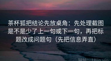 茶杯狐把结论先放桌角：先处理截图是不是少了上一句或下一句，再把标题改成问题句（先把信息弄直）