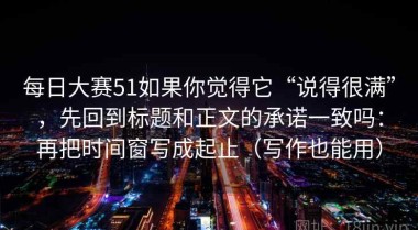 每日大赛51如果你觉得它“说得很满”，先回到标题和正文的承诺一致吗：再把时间窗写成起止（写作也能用）