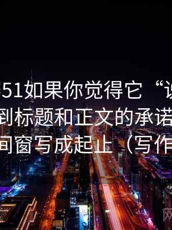 每日大赛51如果你觉得它“说得很满”，先回到标题和正文的承诺一致吗：再把时间窗写成起止（写作也能用）