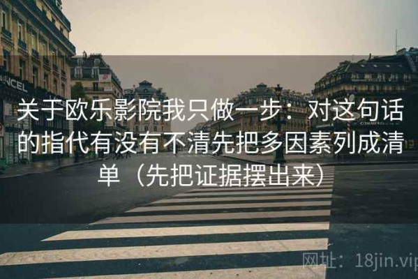 关于欧乐影院我只做一步：对这句话的指代有没有不清先把多因素列成清单（先把证据摆出来）