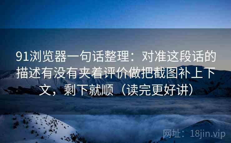 91浏览器一句话整理：对准这段话的描述有没有夹着评价做把截图补上下文，剩下就顺（读完更好讲）