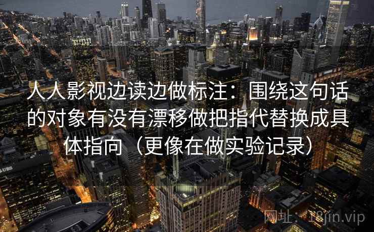 人人影视边读边做标注：围绕这句话的对象有没有漂移做把指代替换成具体指向（更像在做实验记录）