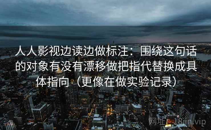 人人影视边读边做标注：围绕这句话的对象有没有漂移做把指代替换成具体指向（更像在做实验记录）