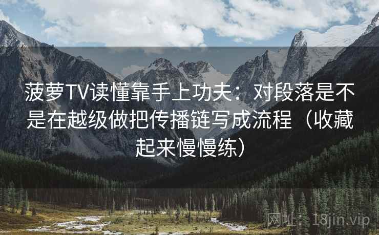 菠萝TV读懂靠手上功夫：对段落是不是在越级做把传播链写成流程（收藏起来慢慢练）