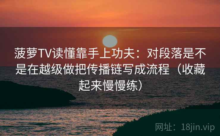 菠萝TV读懂靠手上功夫：对段落是不是在越级做把传播链写成流程（收藏起来慢慢练）