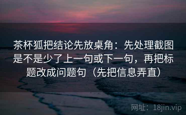 茶杯狐把结论先放桌角：先处理截图是不是少了上一句或下一句，再把标题改成问题句（先把信息弄直）