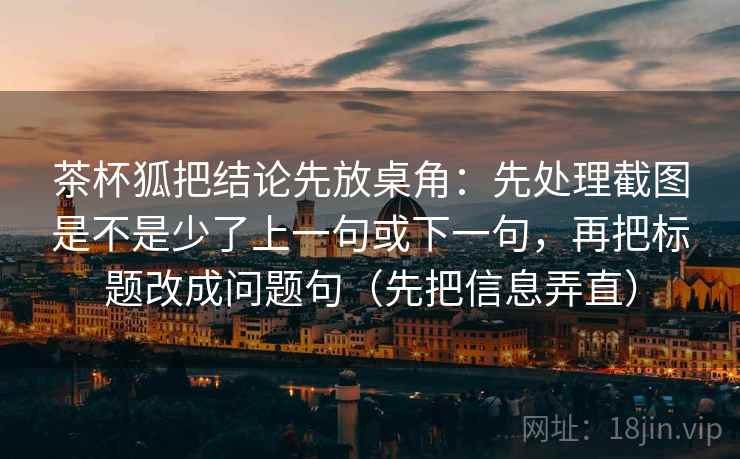 茶杯狐把结论先放桌角：先处理截图是不是少了上一句或下一句，再把标题改成问题句（先把信息弄直）
