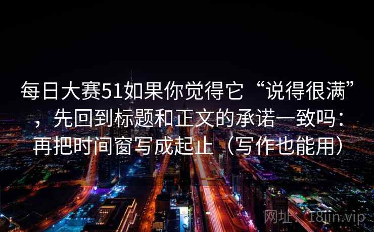 每日大赛51如果你觉得它“说得很满”，先回到标题和正文的承诺一致吗：再把时间窗写成起止（写作也能用）