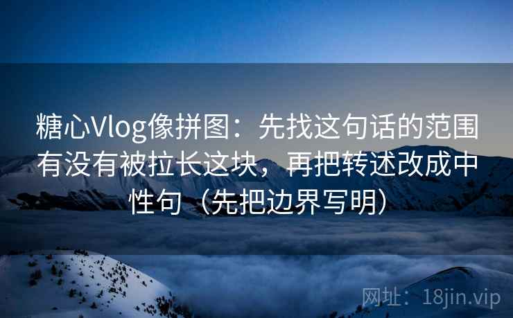 糖心Vlog像拼图：先找这句话的范围有没有被拉长这块，再把转述改成中性句（先把边界写明）