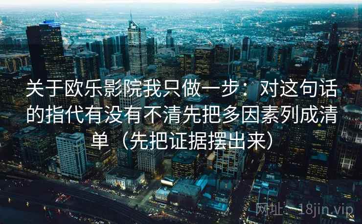 关于欧乐影院我只做一步：对这句话的指代有没有不清先把多因素列成清单（先把证据摆出来）