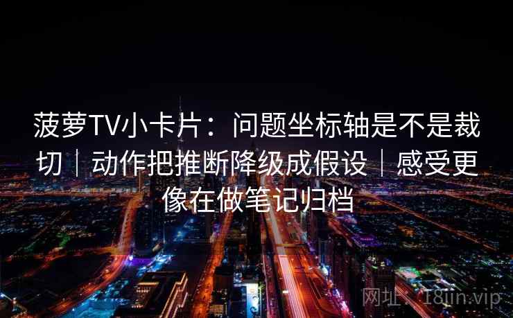 菠萝TV小卡片：问题坐标轴是不是裁切｜动作把推断降级成假设｜感受更像在做笔记归档