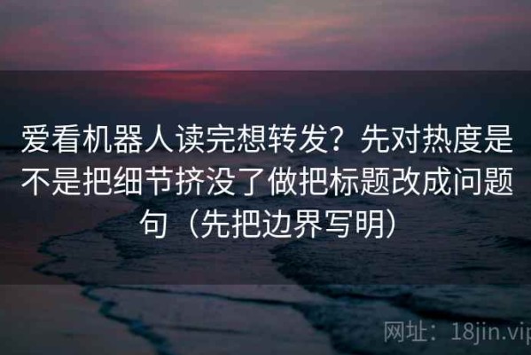 爱看机器人读完想转发？先对热度是不是把细节挤没了做把标题改成问题句（先把边界写明）